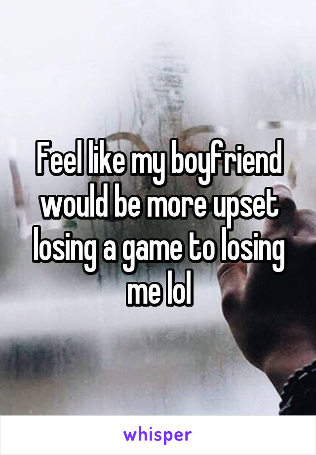 Feel like my boyfriend would be more upset losing a game to losing me lol