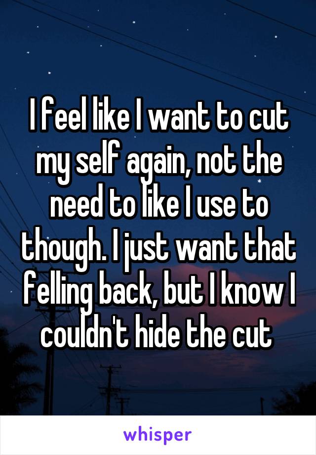 I feel like I want to cut my self again, not the need to like I use to though. I just want that felling back, but I know I couldn't hide the cut 