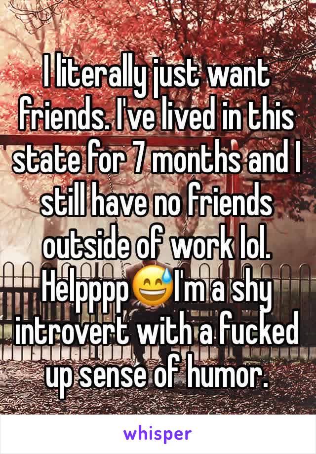 I literally just want friends. I've lived in this state for 7 months and I still have no friends outside of work lol. Helpppp😅I'm a shy introvert with a fucked up sense of humor. 