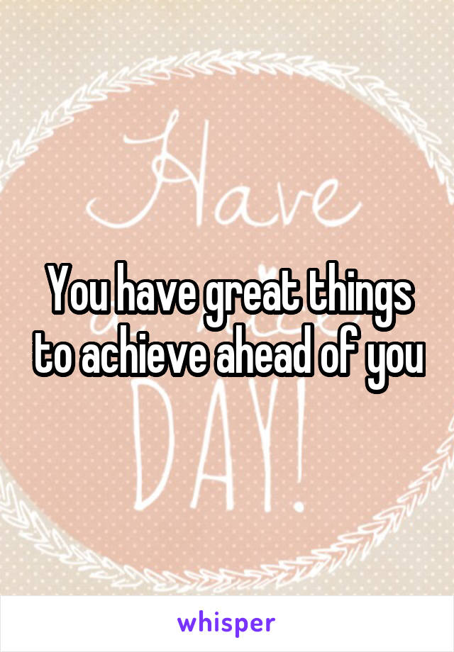 You have great things to achieve ahead of you