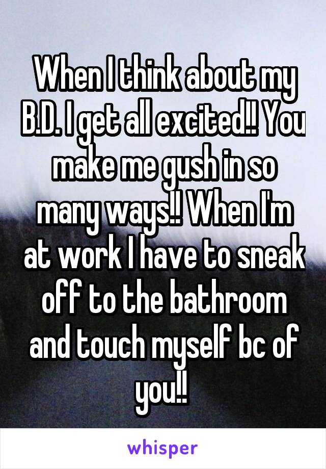 When I think about my B.D. I get all excited!! You make me gush in so many ways!! When I'm at work I have to sneak off to the bathroom and touch myself bc of you!! 