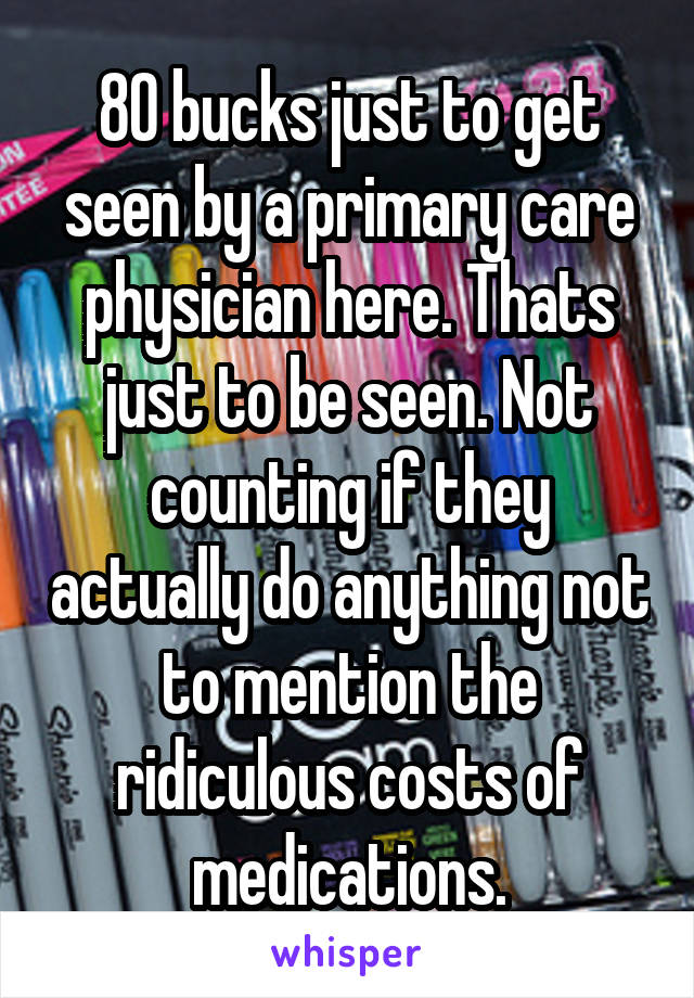 80 bucks just to get seen by a primary care physician here. Thats just to be seen. Not counting if they actually do anything not to mention the ridiculous costs of medications.