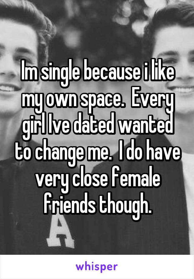 Im single because i like my own space.  Every girl Ive dated wanted to change me.  I do have very close female friends though.