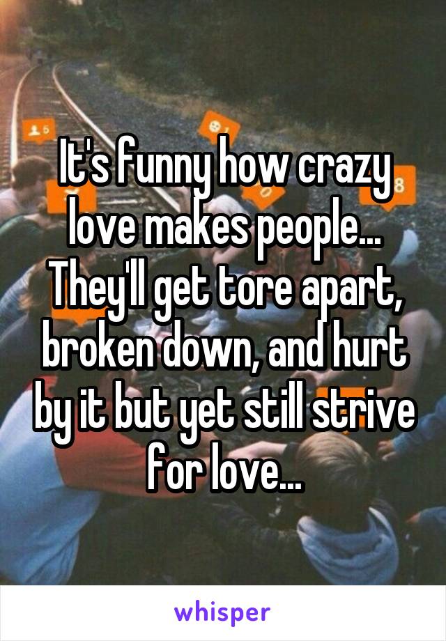 It's funny how crazy love makes people...
They'll get tore apart, broken down, and hurt by it but yet still strive for love...