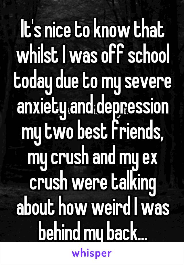 It's nice to know that whilst I was off school today due to my severe anxiety and depression my two best friends, my crush and my ex crush were talking about how weird I was behind my back...