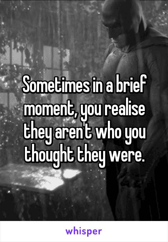 Sometimes in a brief moment, you realise they aren't who you thought they were.