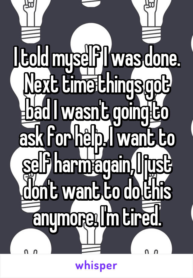 I told myself I was done. Next time things got bad I wasn't going to ask for help. I want to self harm again, I just don't want to do this anymore. I'm tired.