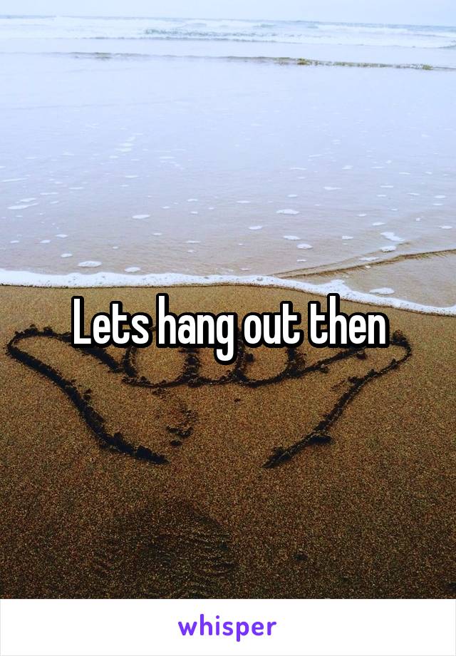 Lets hang out then