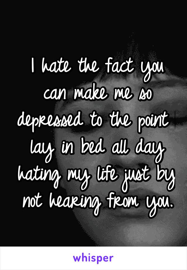 I hate the fact you can make me so depressed to the point I lay in bed all day hating my life just by not hearing from you.