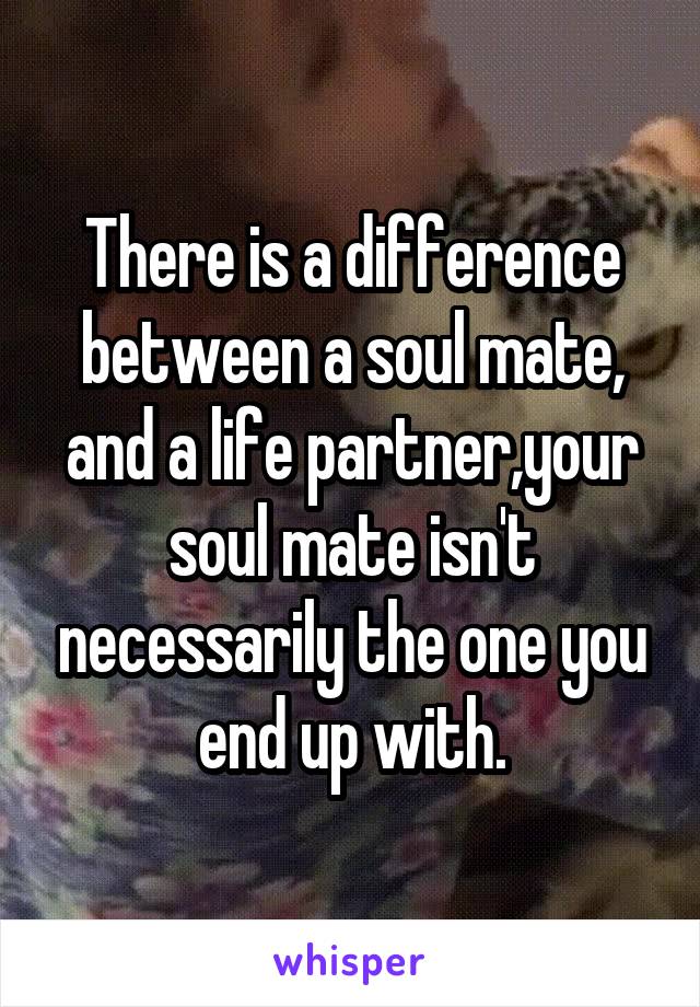 There is a difference between a soul mate, and a life partner,your soul mate isn't necessarily the one you end up with.