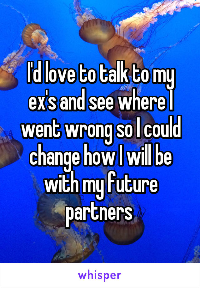 I'd love to talk to my ex's and see where I went wrong so I could change how I will be with my future partners 