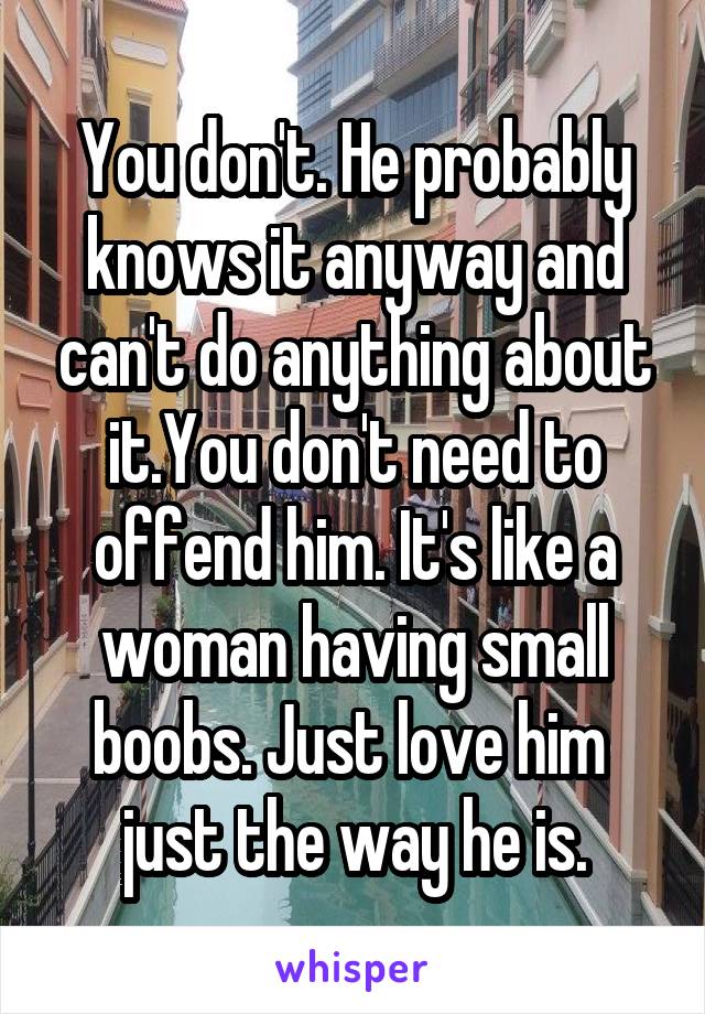 You don't. He probably knows it anyway and can't do anything about it.You don't need to offend him. It's like a woman having small boobs. Just love him 
just the way he is.