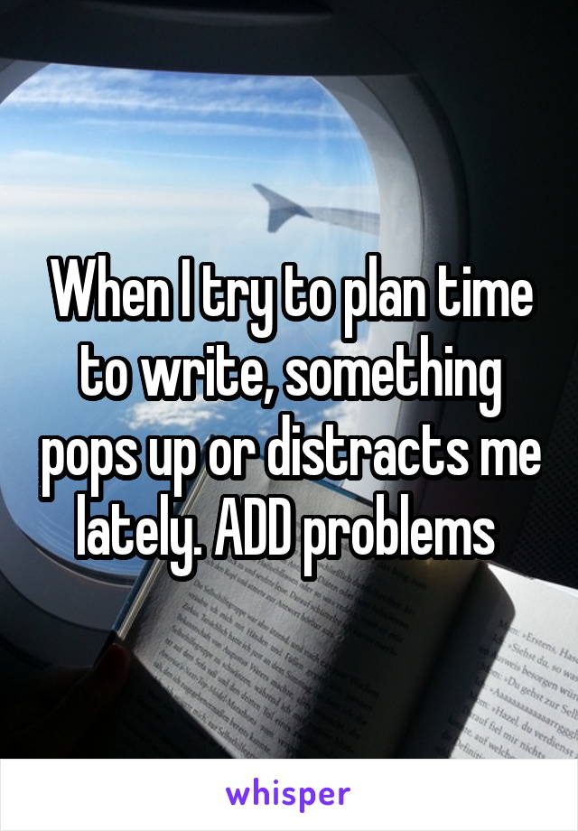 When I try to plan time to write, something pops up or distracts me lately. ADD problems 