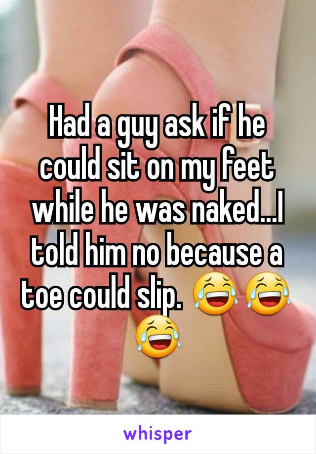 Had a guy ask if he could sit on my feet while he was naked...I told him no because a toe could slip. 😂😂😂