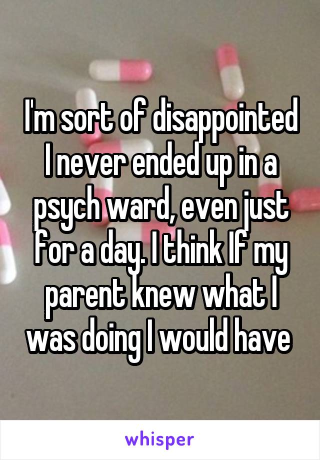 I'm sort of disappointed I never ended up in a psych ward, even just for a day. I think If my parent knew what I was doing I would have 