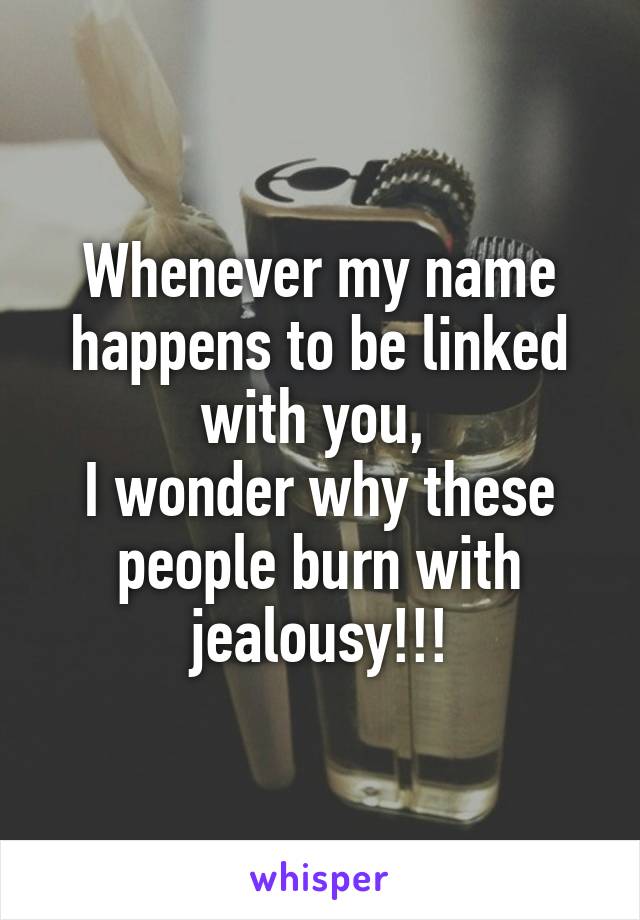 Whenever my name happens to be linked with you, 
I wonder why these people burn with jealousy!!!