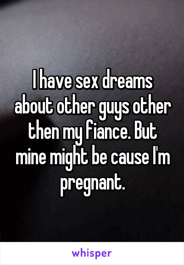 I have sex dreams about other guys other then my fiance. But mine might be cause I'm pregnant.