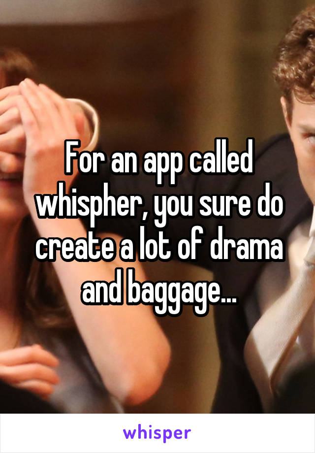 For an app called whispher, you sure do create a lot of drama and baggage...
