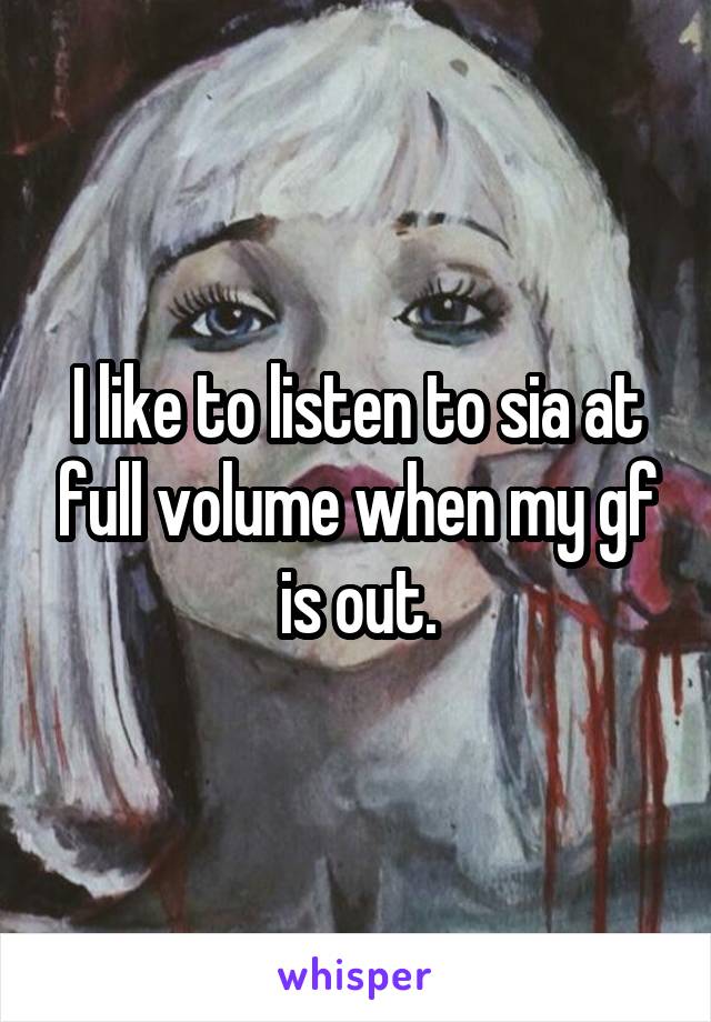 I like to listen to sia at full volume when my gf is out.