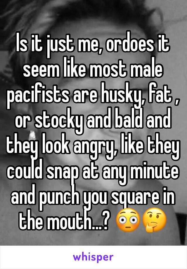 Is it just me, ordoes it seem like most male pacifists are husky, fat , or stocky and bald and they look angry, like they could snap at any minute and punch you square in the mouth...? 😳🤔