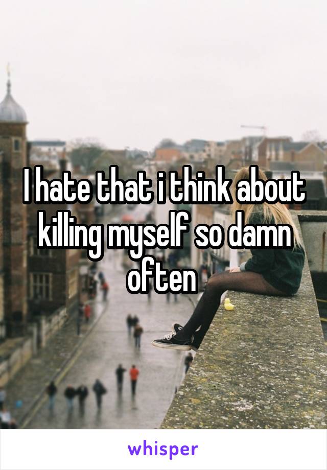 I hate that i think about killing myself so damn often 