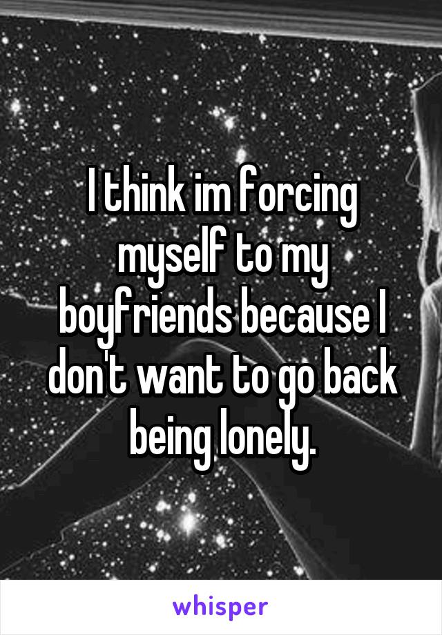 I think im forcing myself to my boyfriends because I don't want to go back being lonely.