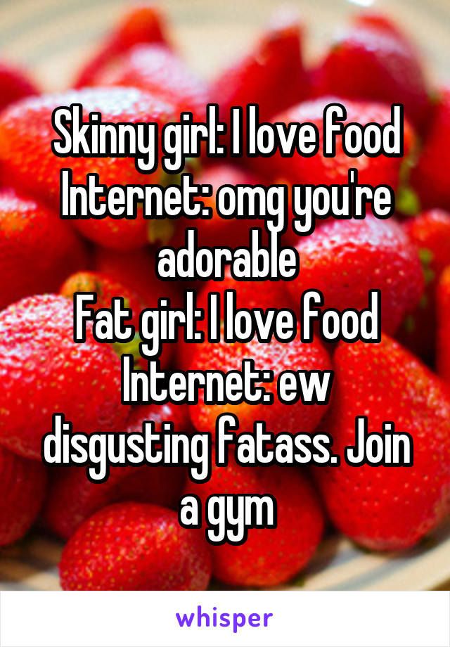 Skinny girl: I love food
Internet: omg you're adorable
Fat girl: I love food
Internet: ew disgusting fatass. Join a gym