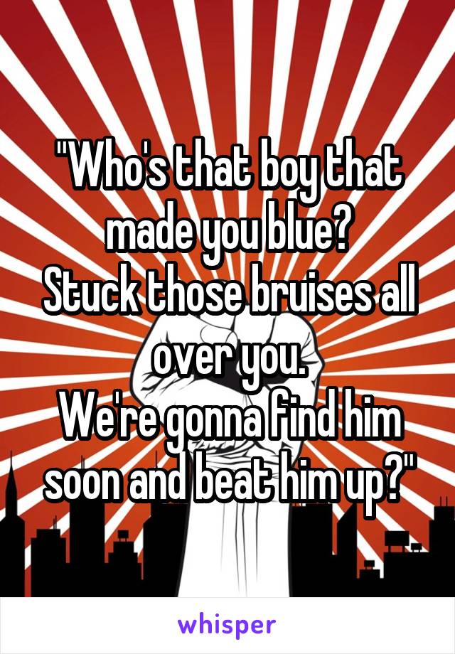 "Who's that boy that made you blue?
Stuck those bruises all over you.
We're gonna find him soon and beat him up?"