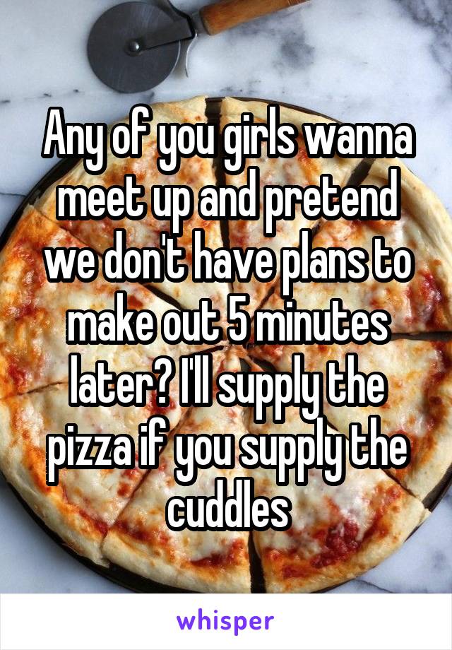 Any of you girls wanna meet up and pretend we don't have plans to make out 5 minutes later? I'll supply the pizza if you supply the cuddles