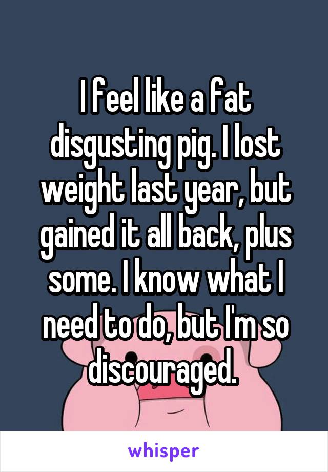 I feel like a fat disgusting pig. I lost weight last year, but gained it all back, plus some. I know what I need to do, but I'm so discouraged. 