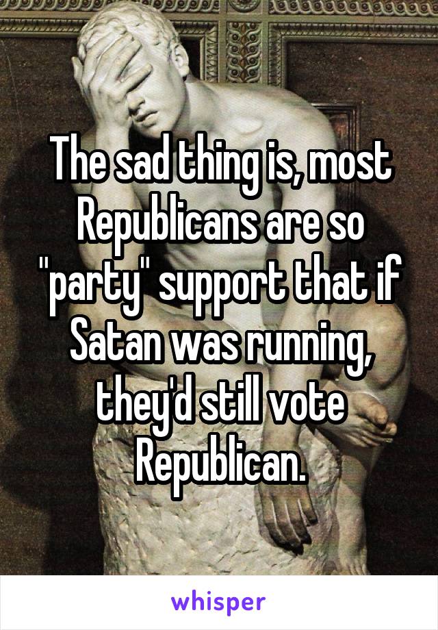 The sad thing is, most Republicans are so "party" support that if Satan was running, they'd still vote Republican.