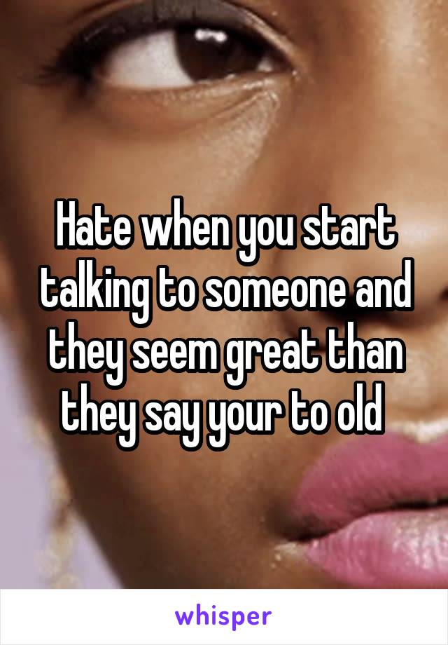 Hate when you start talking to someone and they seem great than they say your to old 