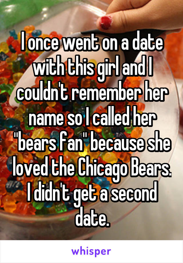 I once went on a date with this girl and I couldn't remember her name so I called her "bears fan" because she loved the Chicago Bears. I didn't get a second date.