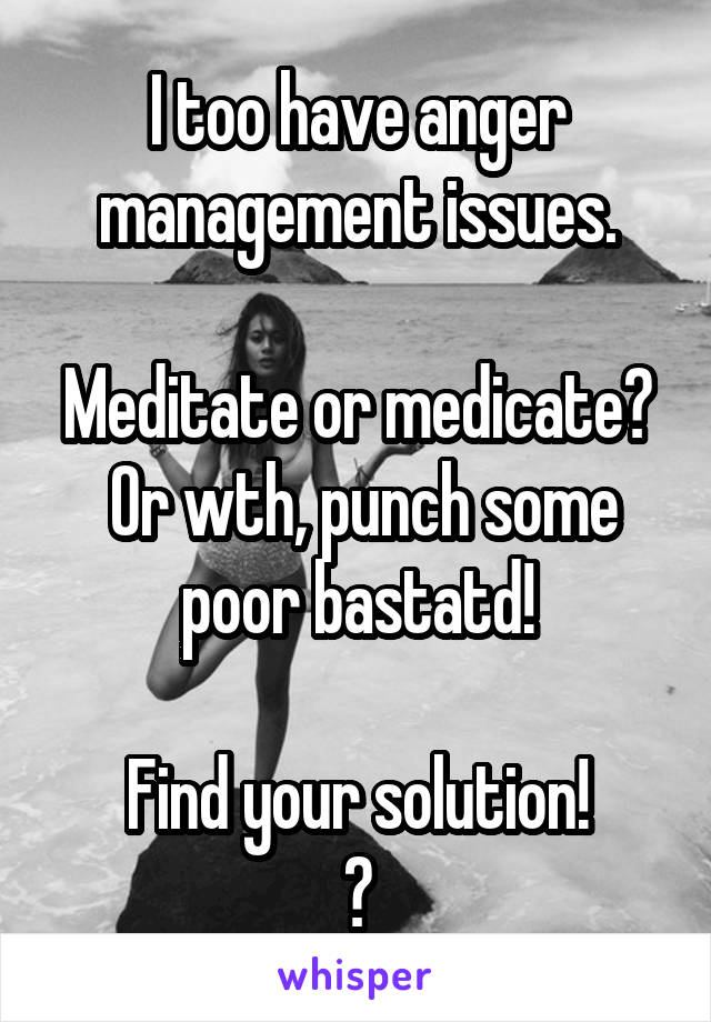 I too have anger management issues.

Meditate or medicate?  Or wth, punch some poor bastatd!

Find your solution!
😎