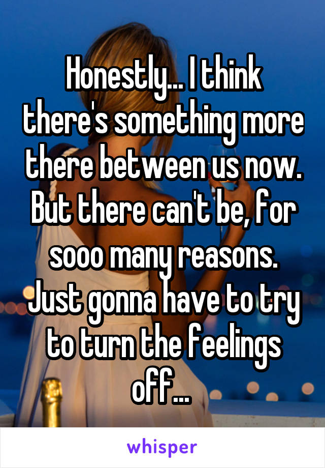 Honestly... I think there's something more there between us now. But there can't be, for sooo many reasons. Just gonna have to try to turn the feelings off... 