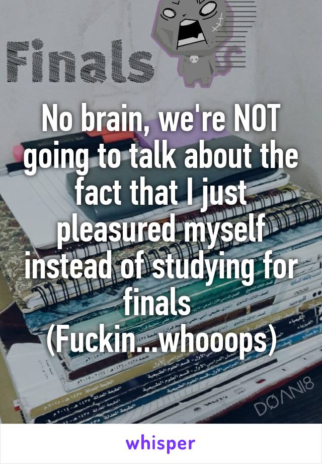 No brain, we're NOT going to talk about the fact that I just pleasured myself instead of studying for finals 
(Fuckin...whooops)