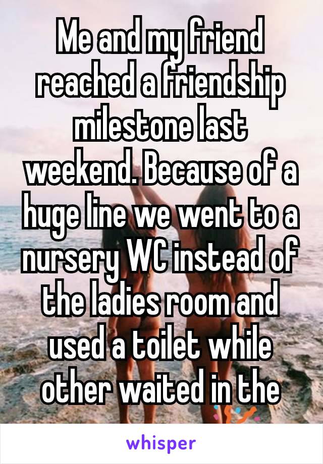 Me and my friend reached a friendship milestone last weekend. Because of a huge line we went to a nursery WC instead of the ladies room and used a toilet while other waited in the same room. 🎉