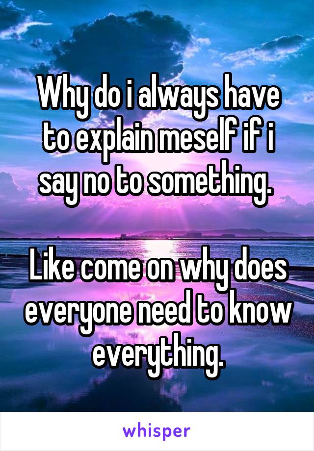 Why do i always have to explain meself if i say no to something. 

Like come on why does everyone need to know everything.