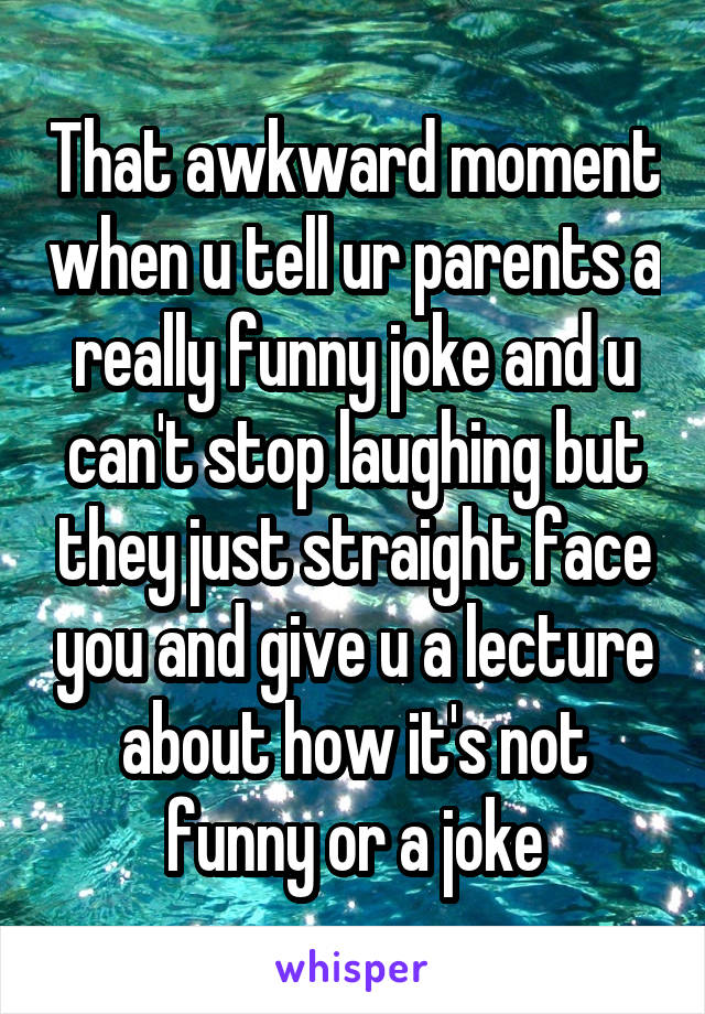 That awkward moment when u tell ur parents a really funny joke and u can't stop laughing but they just straight face you and give u a lecture about how it's not funny or a joke