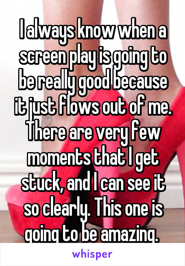 I always know when a screen play is going to be really good because it just flows out of me. There are very few moments that I get stuck, and I can see it so clearly. This one is going to be amazing. 