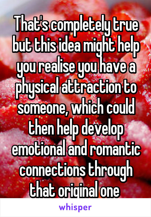 That's completely true but this idea might help you realise you have a physical attraction to someone, which could then help develop emotional and romantic connections through that original one 