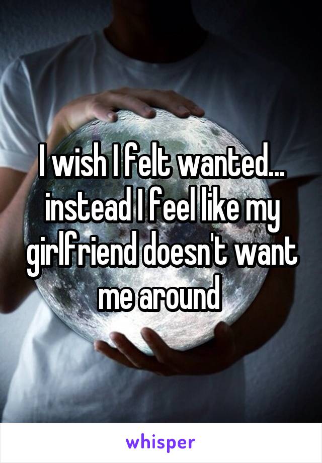 I wish I felt wanted... instead I feel like my girlfriend doesn't want me around 