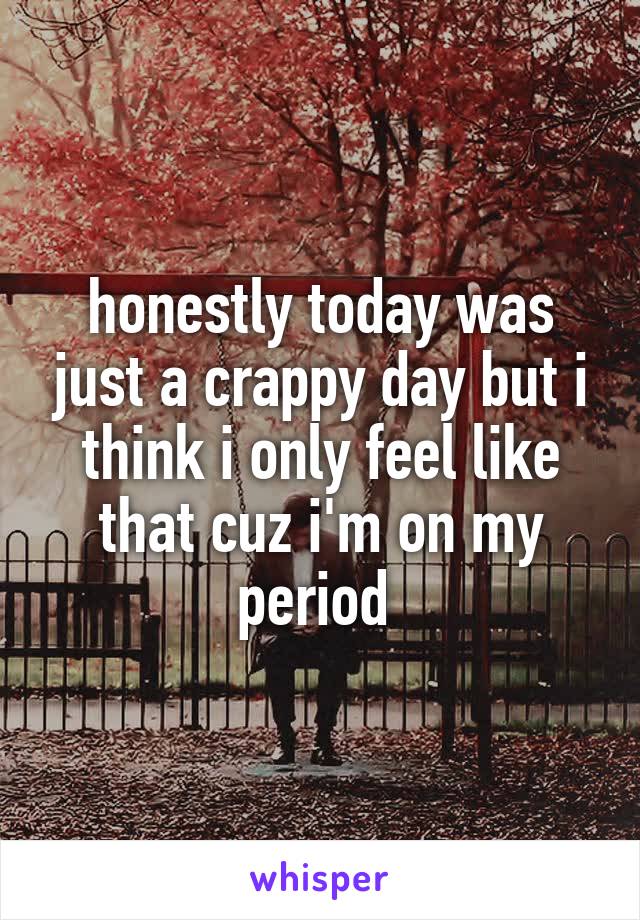 honestly today was just a crappy day but i think i only feel like that cuz i'm on my period 