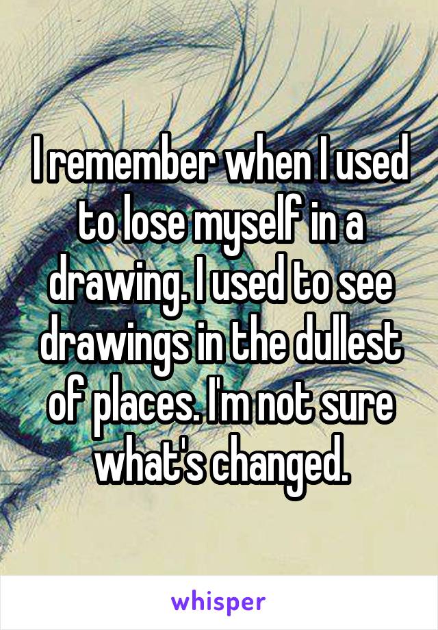 I remember when I used to lose myself in a drawing. I used to see drawings in the dullest of places. I'm not sure what's changed.