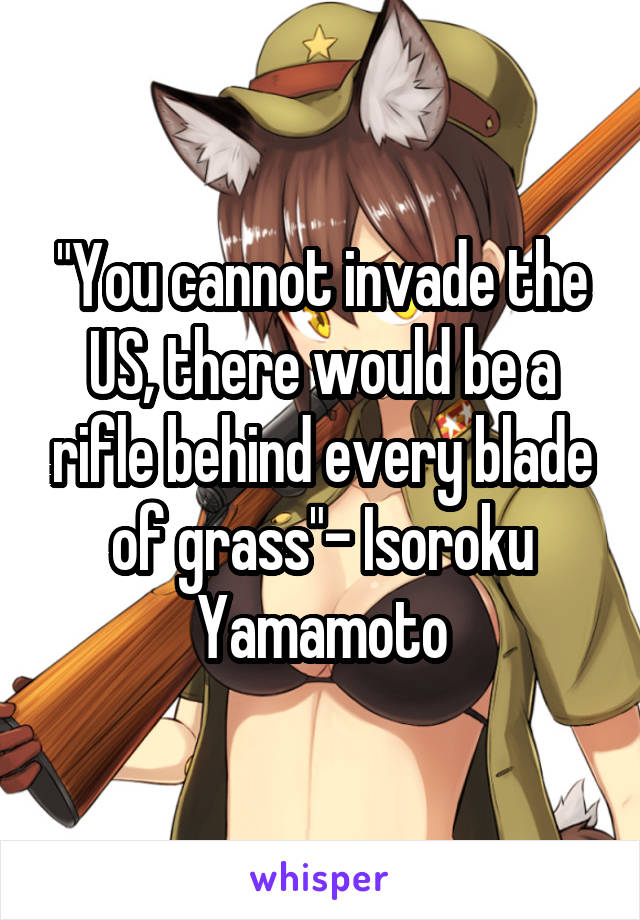 "You cannot invade the US, there would be a rifle behind every blade of grass"- Isoroku Yamamoto