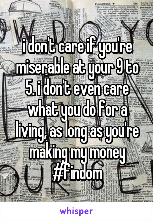 i don't care if you're miserable at your 9 to 5. i don't even care what you do for a living, as long as you're making my money #findom