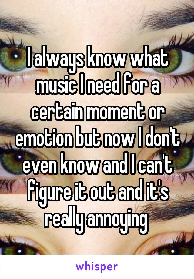 I always know what music I need for a certain moment or emotion but now I don't even know and I can't figure it out and it's really annoying 