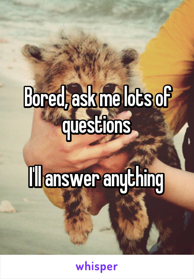 Bored, ask me lots of questions 

I'll answer anything 