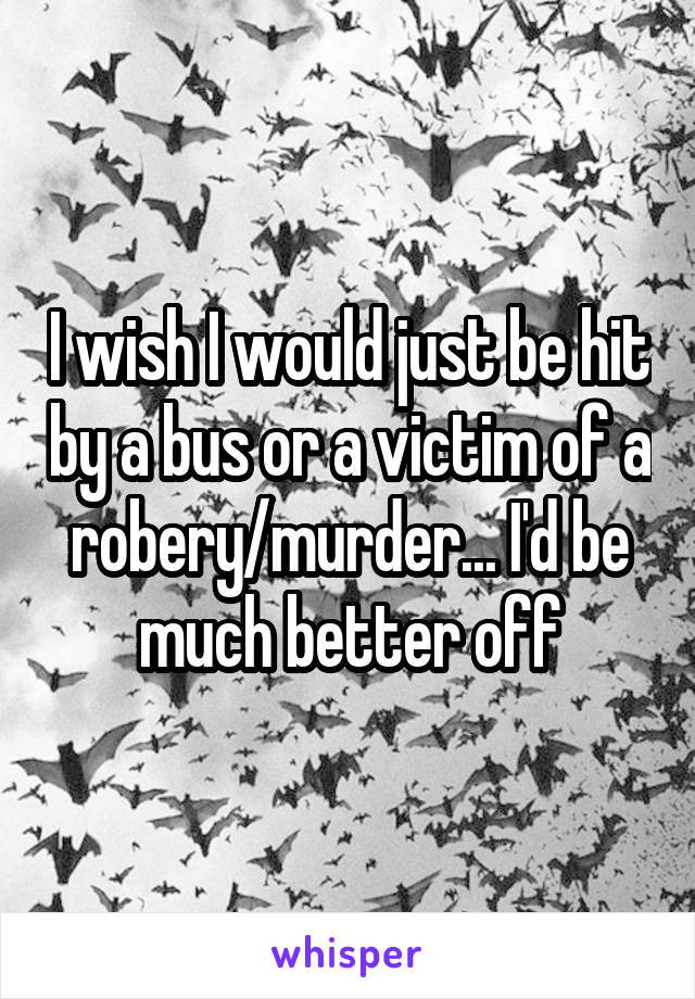 I wish I would just be hit by a bus or a victim of a robery/murder... I'd be much better off