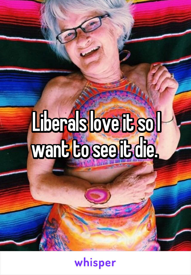 Liberals love it so I want to see it die. 